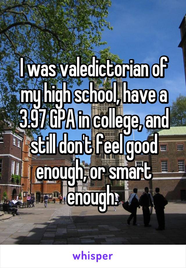 I was valedictorian of my high school, have a 3.97 GPA in college, and still don't feel good enough, or smart enough. 