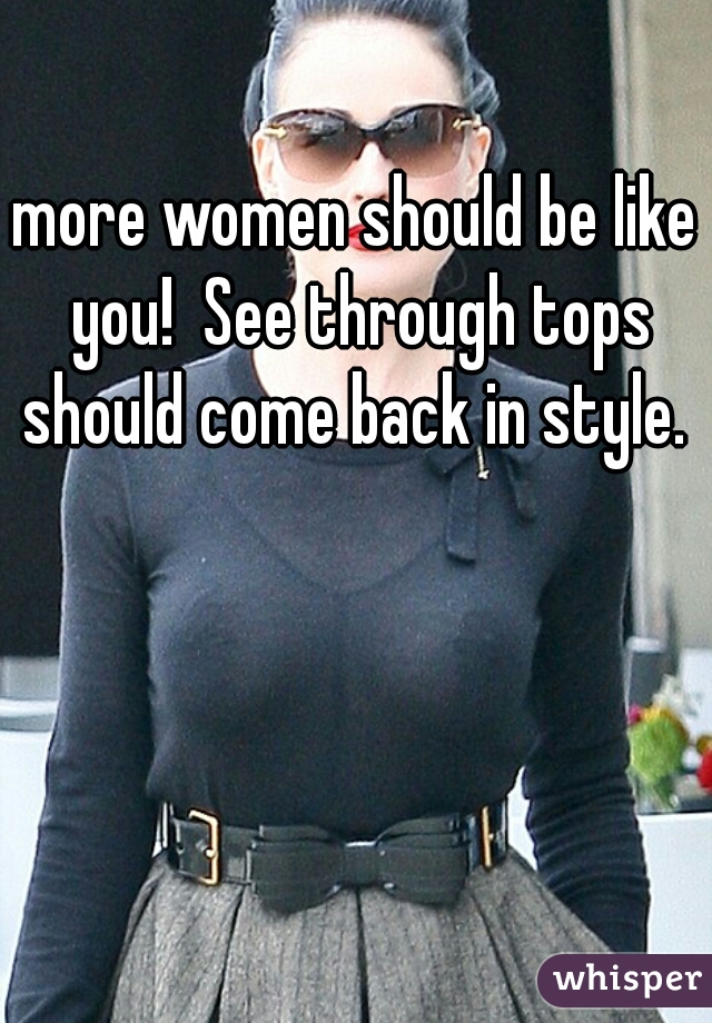 more women should be like you!  See through tops should come back in style. 