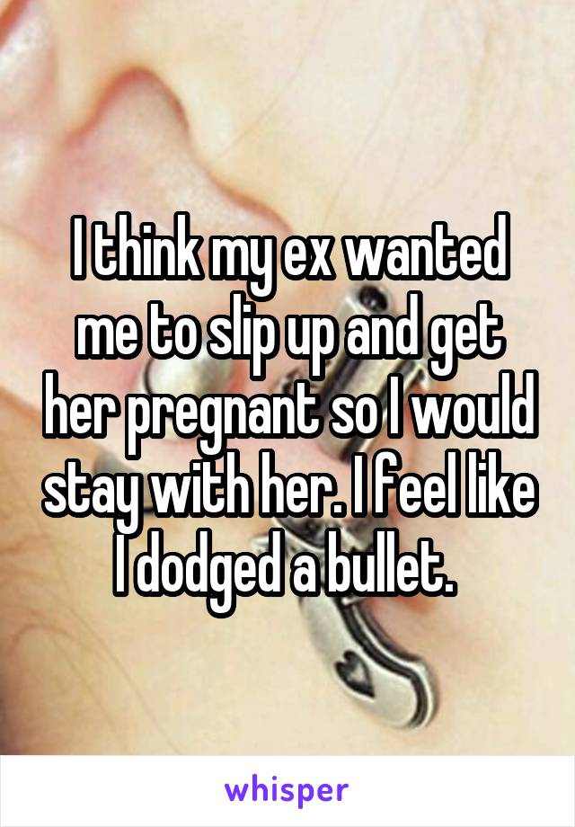 I think my ex wanted me to slip up and get her pregnant so I would stay with her. I feel like I dodged a bullet. 