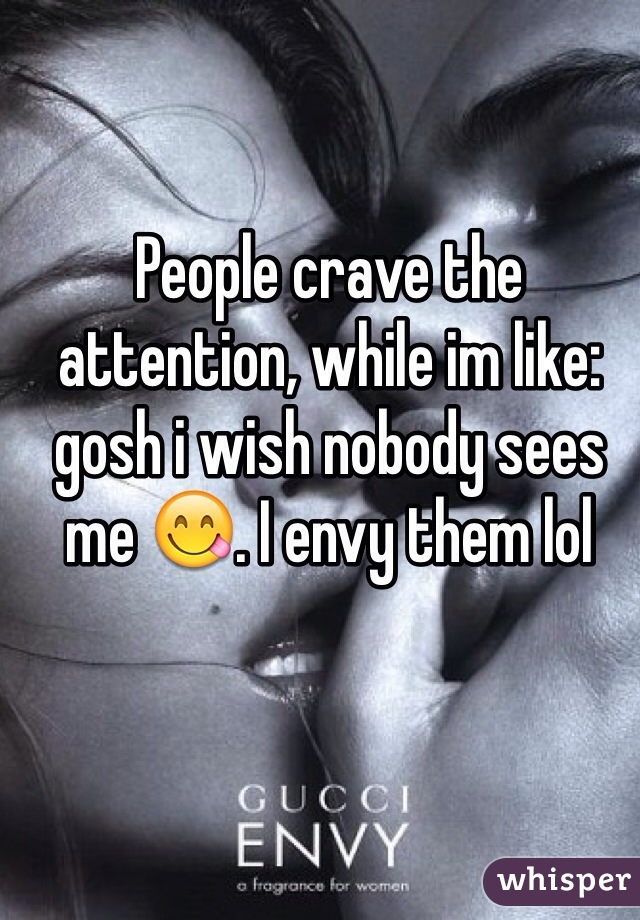 People crave the attention, while im like: gosh i wish nobody sees me 😋. I envy them lol