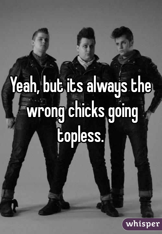 Yeah, but its always the wrong chicks going topless. 