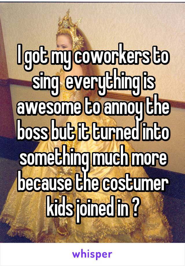 I got my coworkers to sing  everything is awesome to annoy the boss but it turned into something much more because the costumer kids joined in 😂