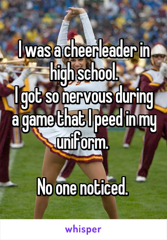 I was a cheerleader in high school.
I got so nervous during a game that I peed in my uniform. 

No one noticed. 