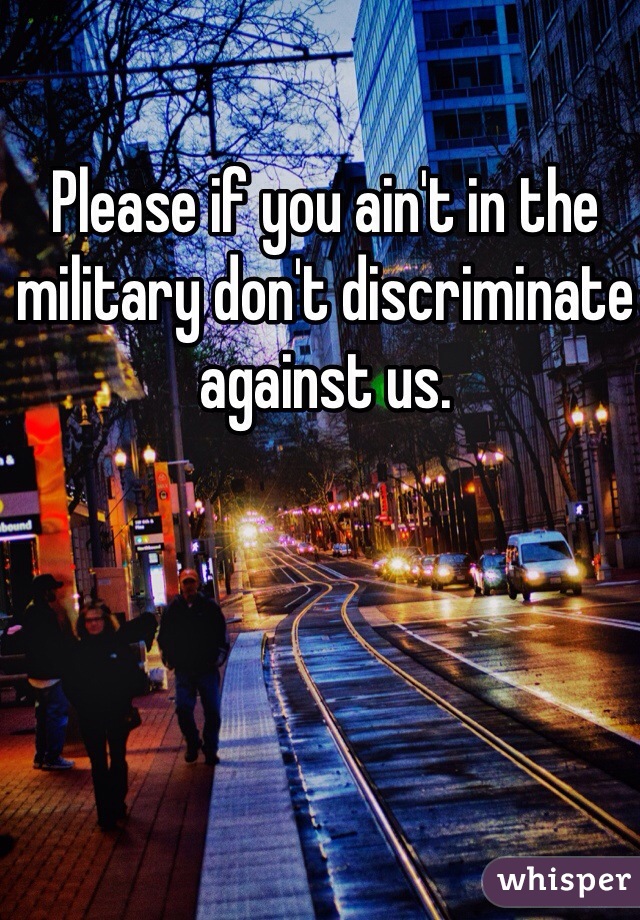 Please if you ain't in the military don't discriminate against us. 