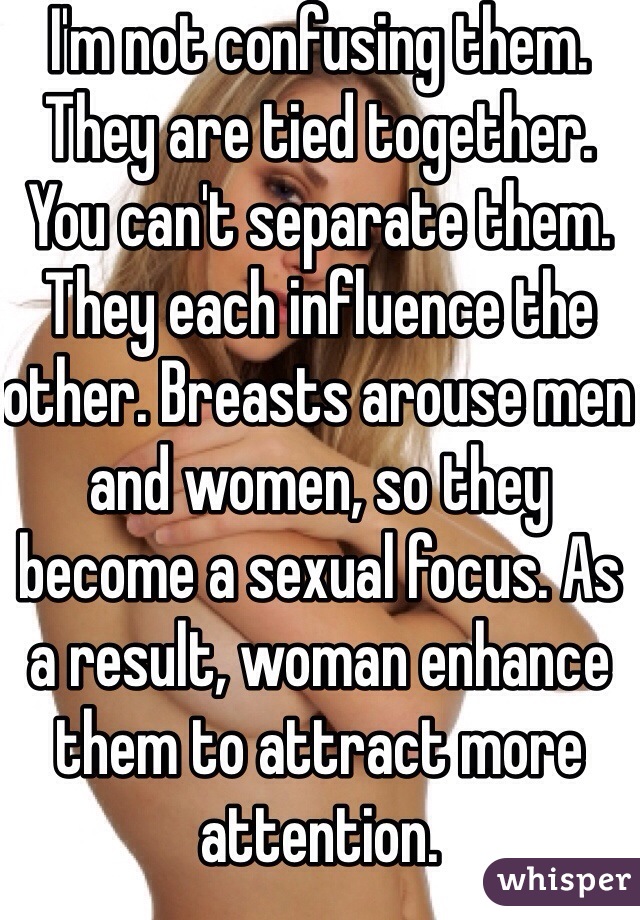 I'm not confusing them. They are tied together. You can't separate them. They each influence the other. Breasts arouse men and women, so they become a sexual focus. As a result, woman enhance them to attract more attention. 