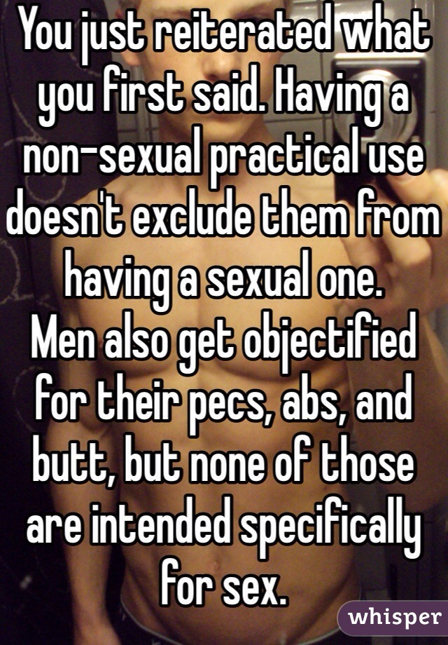 You just reiterated what you first said. Having a non-sexual practical use doesn't exclude them from having a sexual one. 
Men also get objectified for their pecs, abs, and butt, but none of those are intended specifically for sex. 