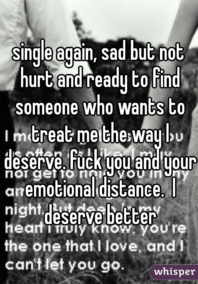 single again, sad but not hurt and ready to find someone who wants to treat me the way I deserve. fuck you and your emotional distance.  I deserve better