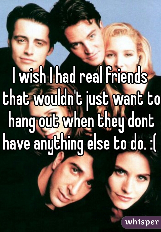 I wish I had real friends that wouldn't just want to hang out when they dont have anything else to do. :(  