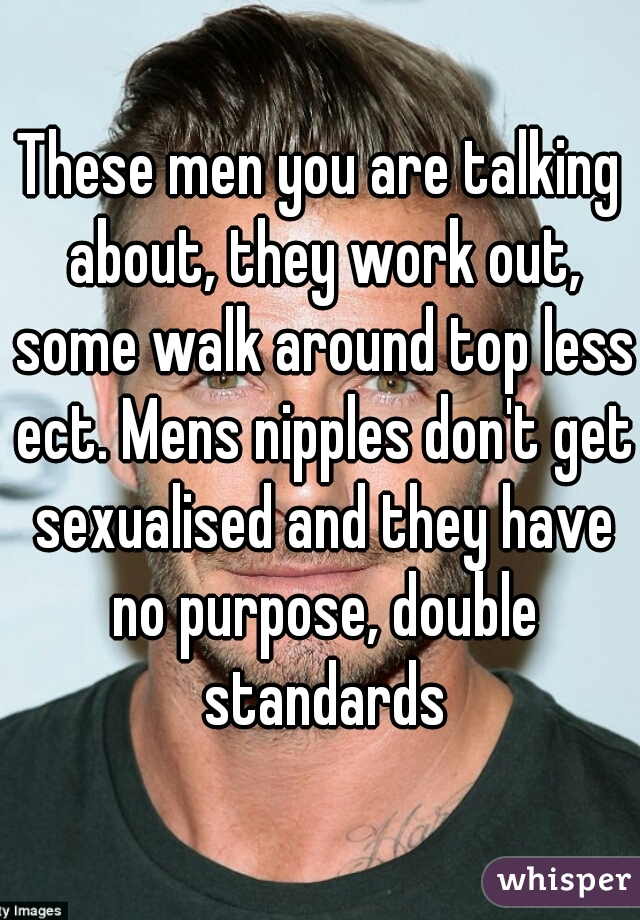 These men you are talking about, they work out, some walk around top less ect. Mens nipples don't get sexualised and they have no purpose, double standards