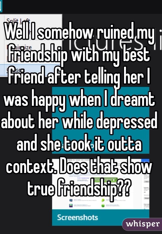 Well I somehow ruined my friendship with my best friend after telling her I was happy when I dreamt about her while depressed and she took it outta context. Does that show true friendship??