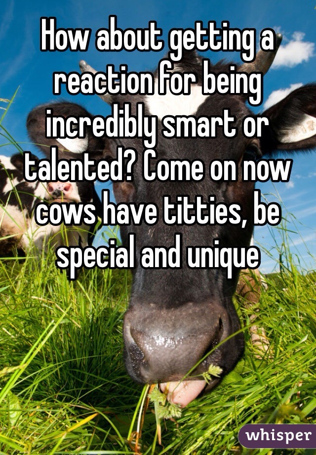 How about getting a reaction for being incredibly smart or talented? Come on now cows have titties, be special and unique 