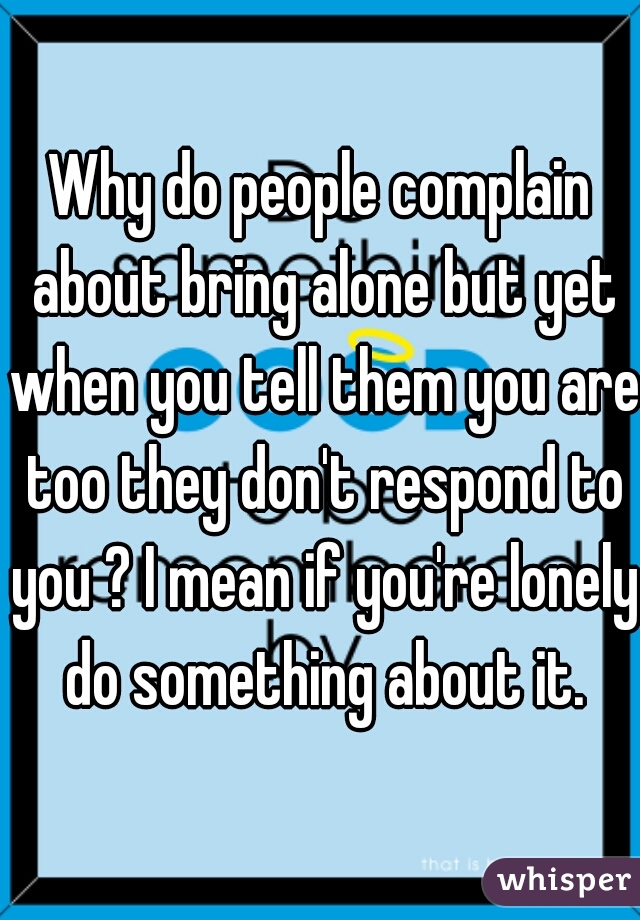 Why do people complain about bring alone but yet when you tell them you are too they don't respond to you ? I mean if you're lonely do something about it.
