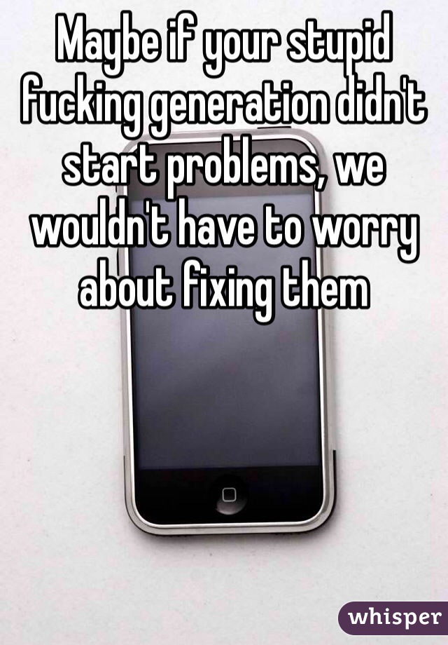 Maybe if your stupid fucking generation didn't start problems, we wouldn't have to worry about fixing them