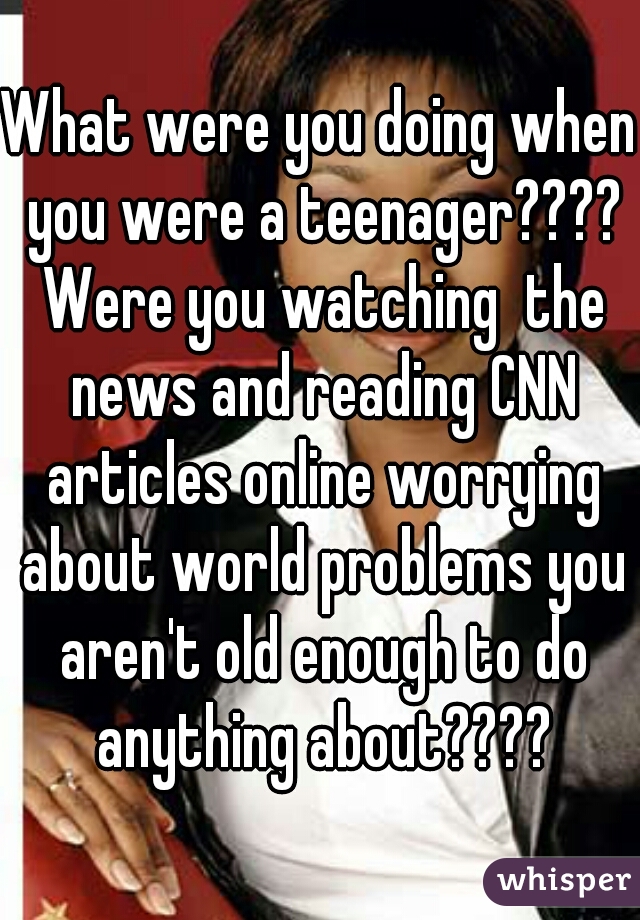 What were you doing when you were a teenager???? Were you watching  the news and reading CNN articles online worrying about world problems you aren't old enough to do anything about????