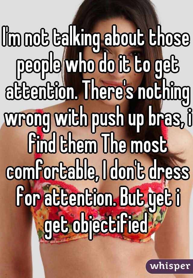 I'm not talking about those people who do it to get attention. There's nothing wrong with push up bras, i find them The most comfortable, I don't dress for attention. But yet i get objectified 