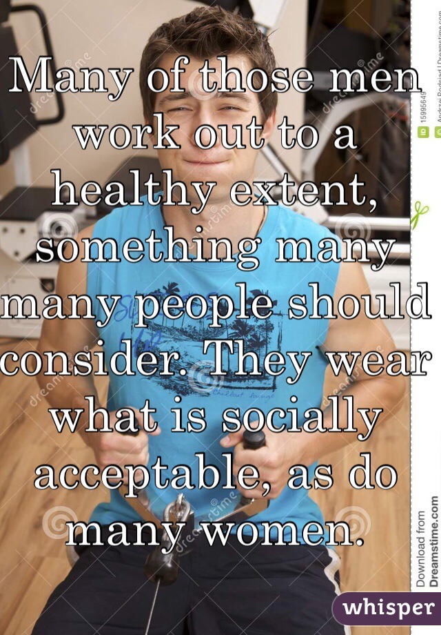 Many of those men work out to a healthy extent, something many many people should consider. They wear what is socially acceptable, as do many women. 