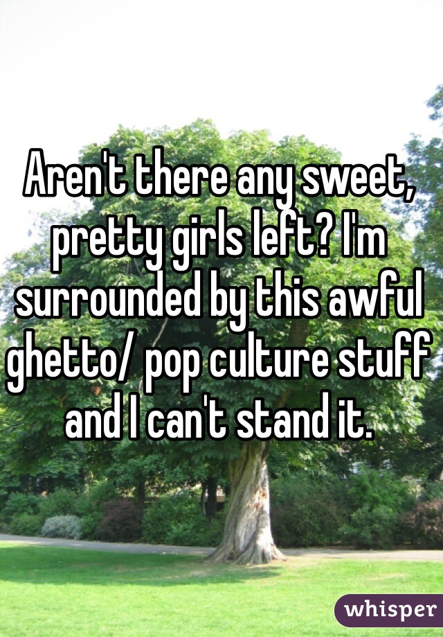 Aren't there any sweet, pretty girls left? I'm surrounded by this awful ghetto/ pop culture stuff and I can't stand it.