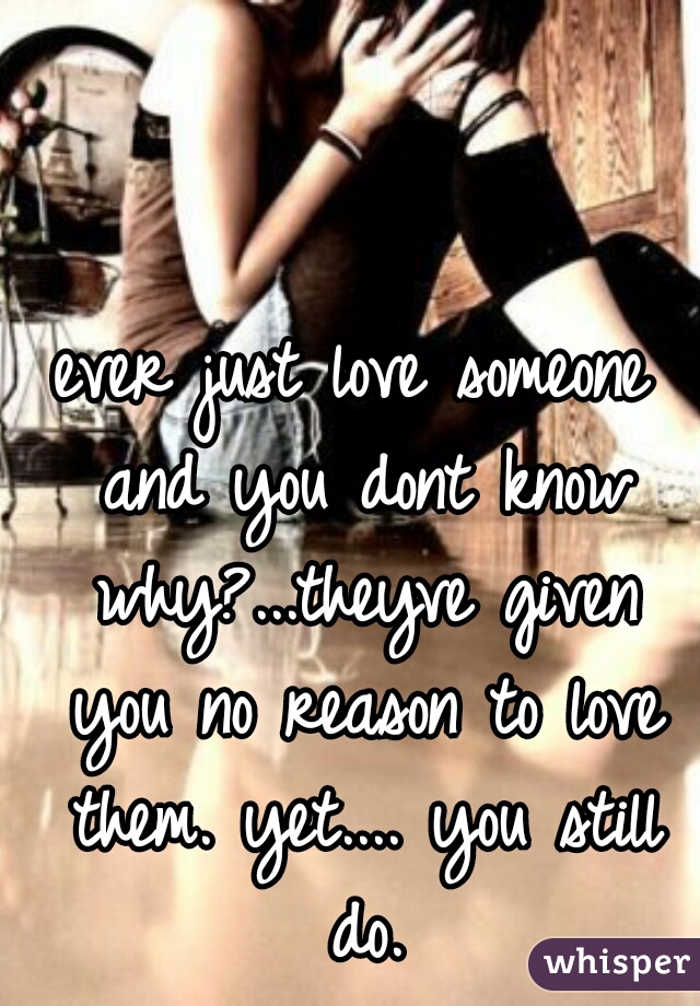ever just love someone and you dont know why?...theyve given you no reason to love them. yet.... you still do.