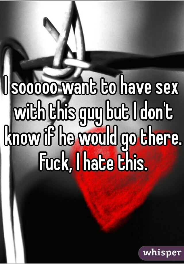 I sooooo want to have sex with this guy but I don't know if he would go there. Fuck, I hate this.