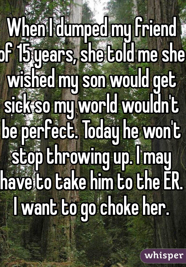 When I dumped my friend of 15 years, she told me she wished my son would get sick so my world wouldn't be perfect. Today he won't stop throwing up. I may have to take him to the ER. I want to go choke her. 