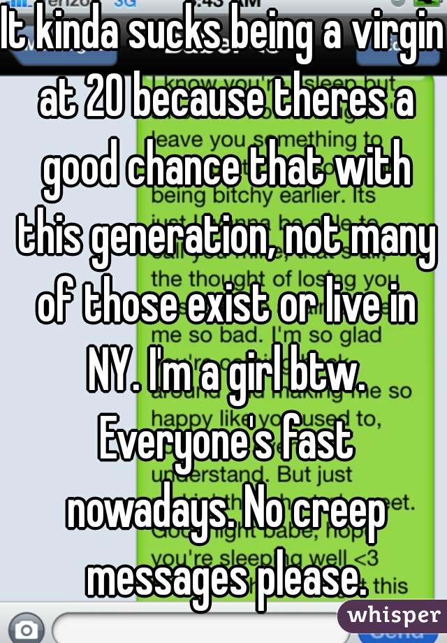 It kinda sucks being a virgin at 20 because theres a good chance that with this generation, not many of those exist or live in NY. I'm a girl btw. Everyone's fast nowadays. No creep messages please.
