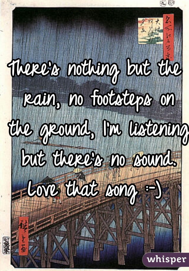 There's nothing but the rain, no footsteps on the ground, I'm listening but there's no sound. Love that song :-) 