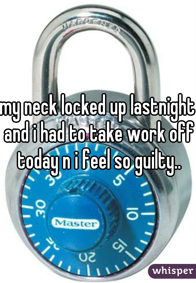 my neck locked up lastnight and i had to take work off today n i feel so guilty..