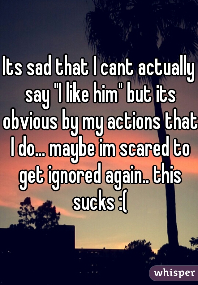 Its sad that I cant actually say "I like him" but its obvious by my actions that I do... maybe im scared to get ignored again.. this sucks :(