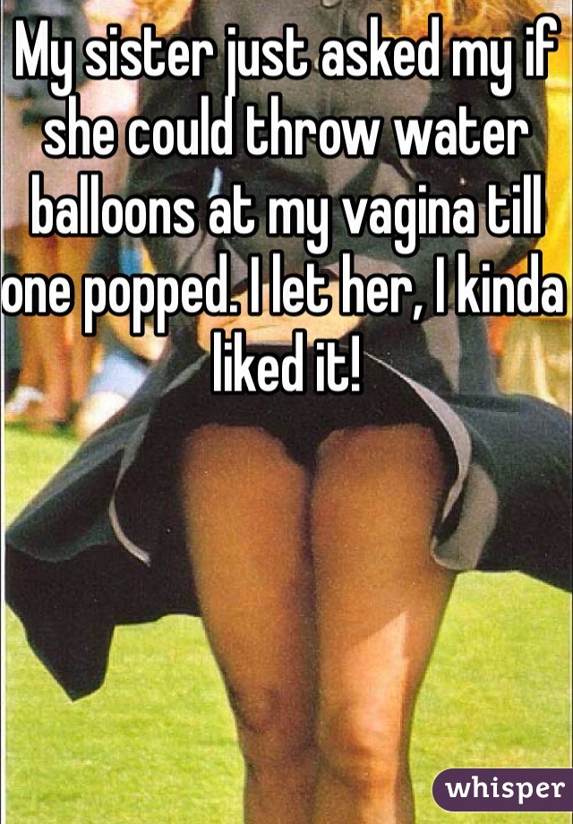 My sister just asked my if she could throw water balloons at my vagina till one popped. I let her, I kinda liked it!