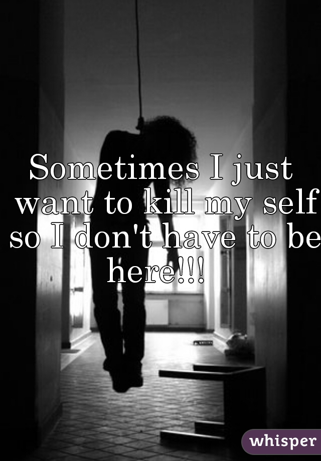 Sometimes I just want to kill my self so I don't have to be here!!!  
