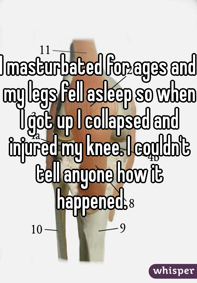 I masturbated for ages and my legs fell asleep so when I got up I collapsed and injured my knee. I couldn't tell anyone how it happened.    