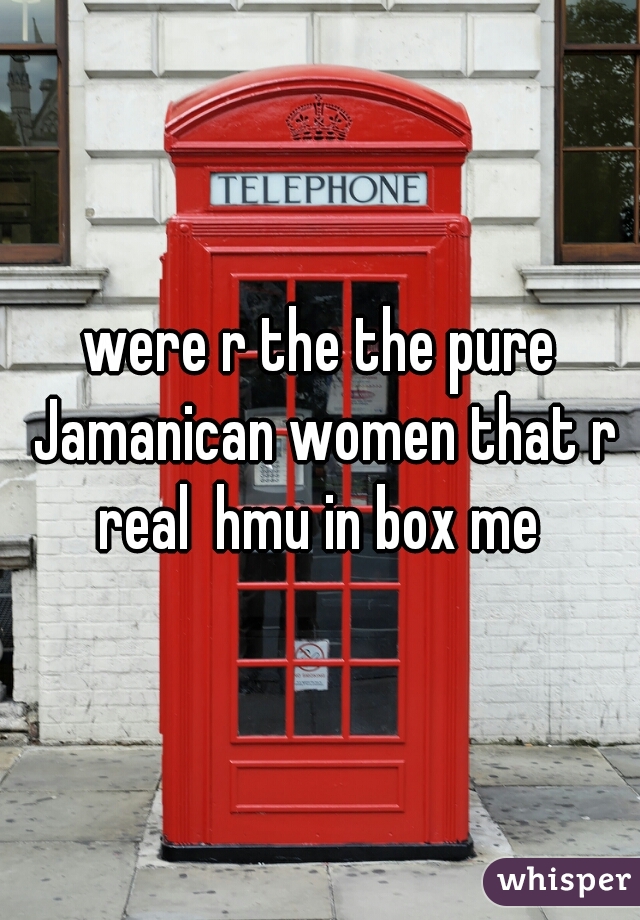 were r the the pure Jamanican women that r real  hmu in box me 