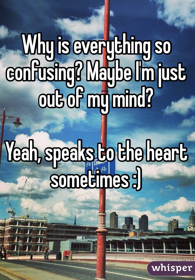 Why is everything so confusing? Maybe I'm just out of my mind?

Yeah, speaks to the heart sometimes :)