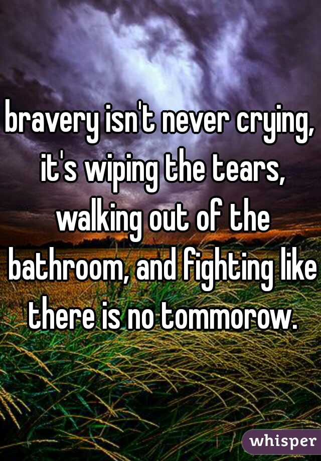 bravery isn't never crying, it's wiping the tears, walking out of the bathroom, and fighting like there is no tommorow.