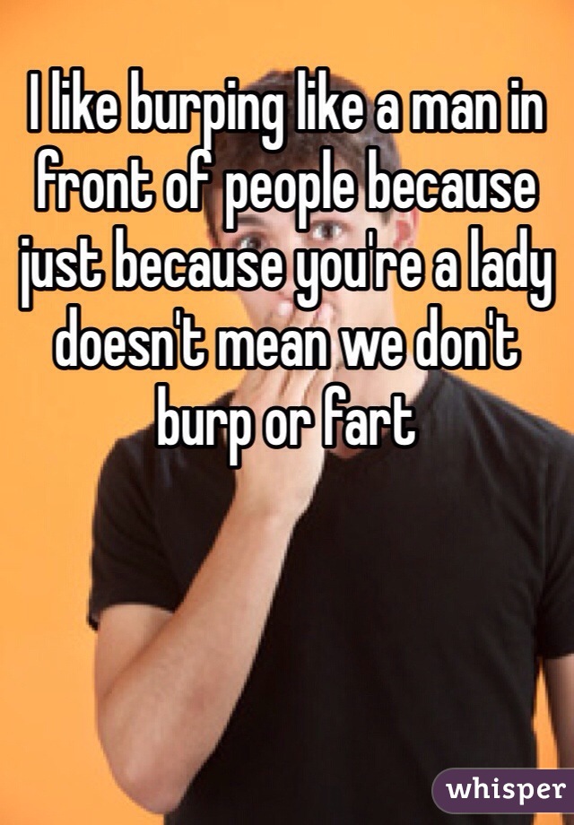 I like burping like a man in front of people because just because you're a lady doesn't mean we don't burp or fart 