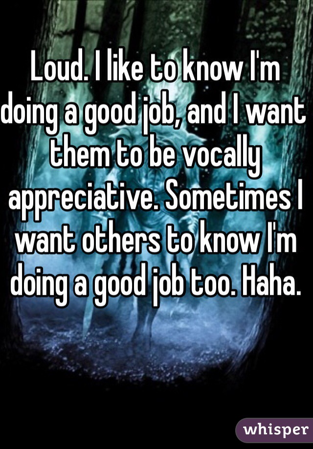 Loud. I like to know I'm doing a good job, and I want them to be vocally appreciative. Sometimes I want others to know I'm doing a good job too. Haha. 