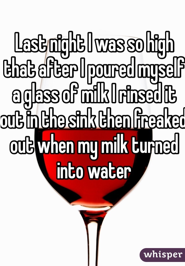 Last night I was so high that after I poured myself a glass of milk I rinsed it out in the sink then freaked out when my milk turned into water