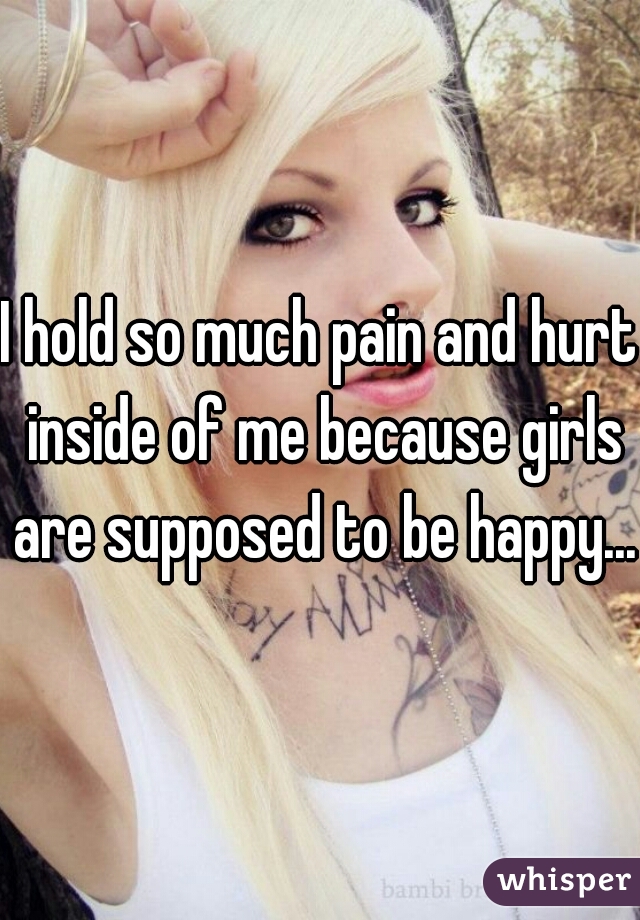 I hold so much pain and hurt inside of me because girls are supposed to be happy...