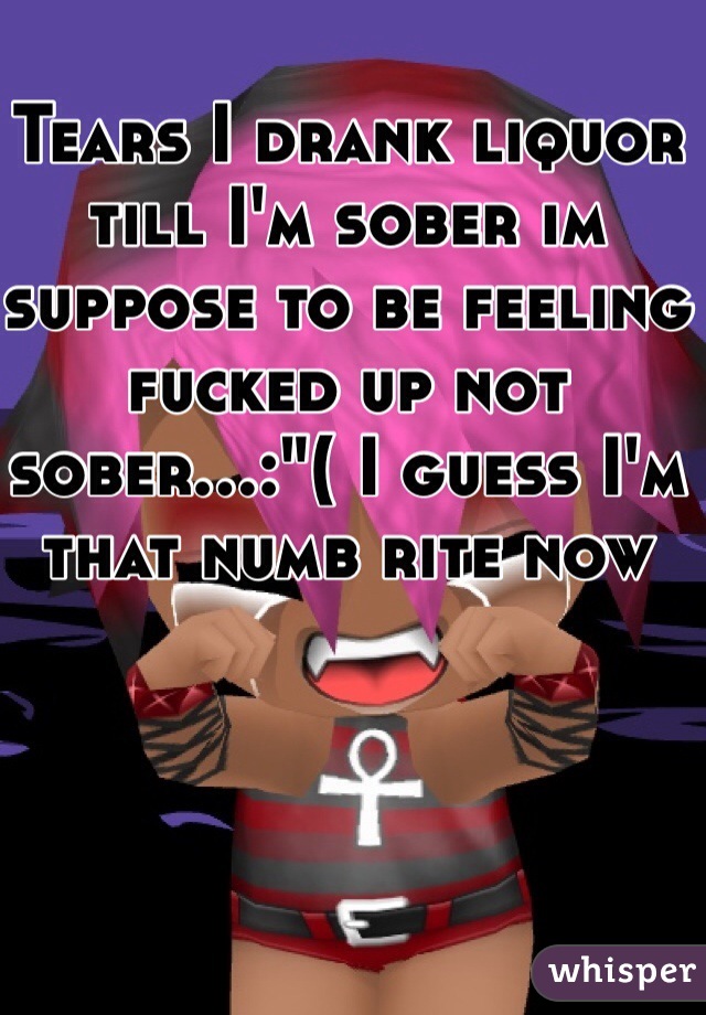 Tears I drank liquor till I'm sober im suppose to be feeling fucked up not sober...:"( I guess I'm that numb rite now