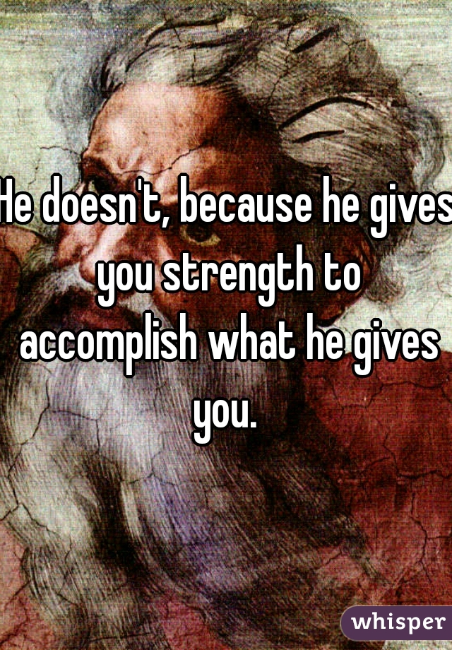 He doesn't, because he gives you strength to accomplish what he gives you. 