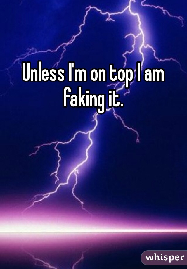 Unless I'm on top I am faking it. 