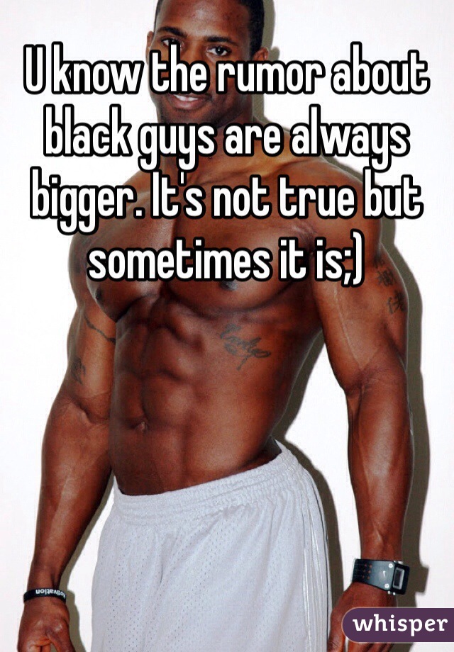 U know the rumor about black guys are always bigger. It's not true but sometimes it is;)