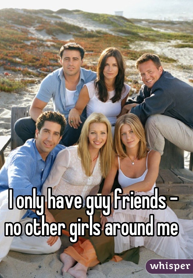 I only have guy friends - no other girls around me 