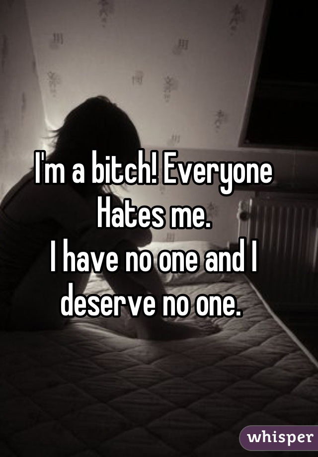 I'm a bitch! Everyone Hates me.
I have no one and I deserve no one. 