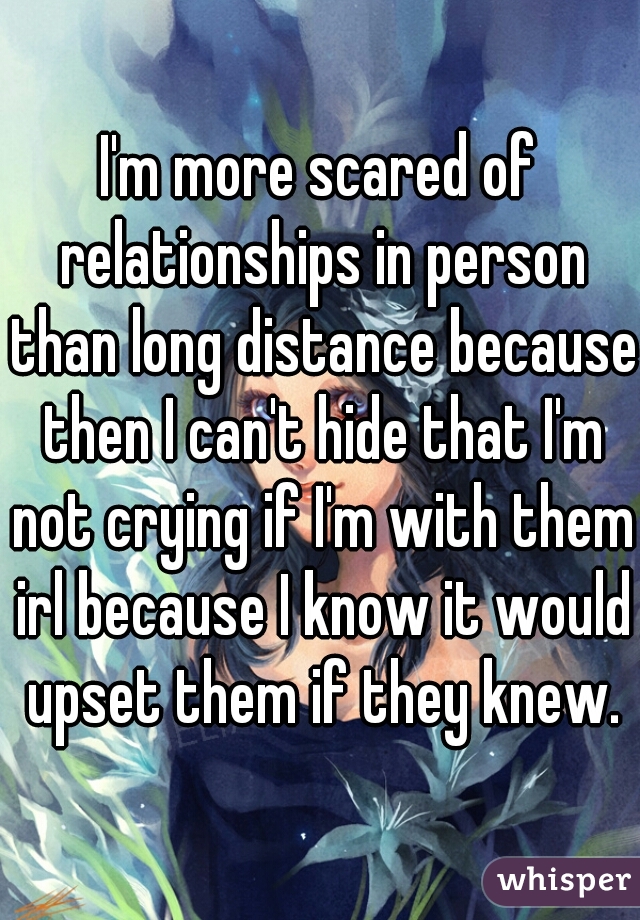 I'm more scared of relationships in person than long distance because then I can't hide that I'm not crying if I'm with them irl because I know it would upset them if they knew.