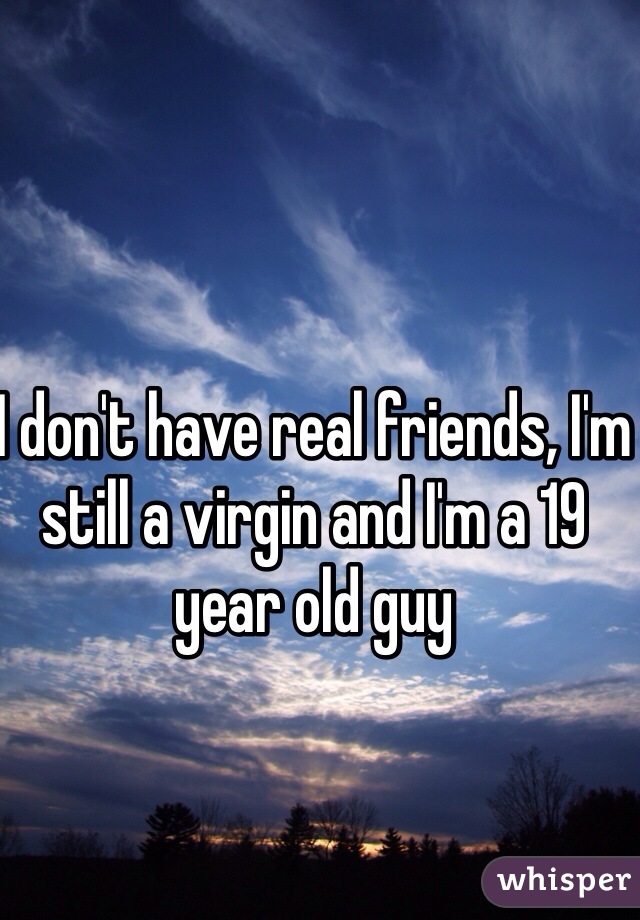 I don't have real friends, I'm still a virgin and I'm a 19 year old guy