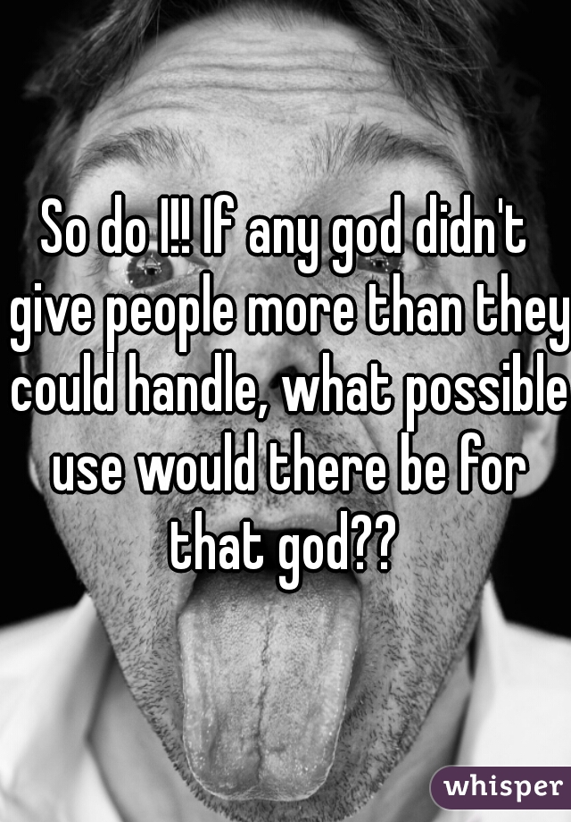 So do I!! If any god didn't give people more than they could handle, what possible use would there be for that god?? 