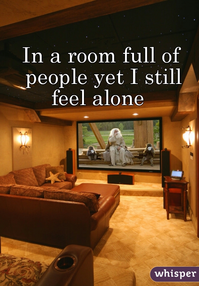 In a room full of people yet I still feel alone  