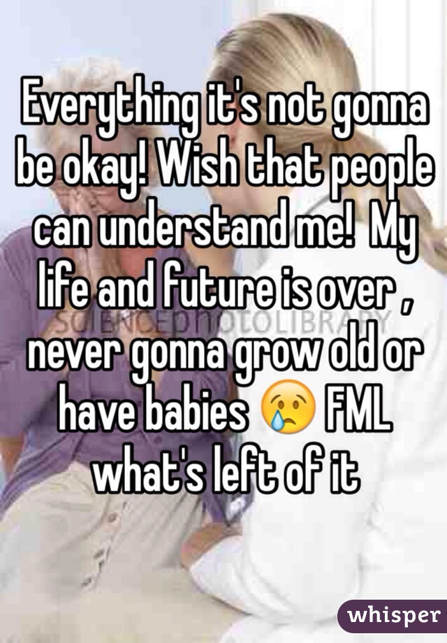 Everything it's not gonna be okay! Wish that people can understand me!  My life and future is over , never gonna grow old or have babies 😢 FML what's left of it 