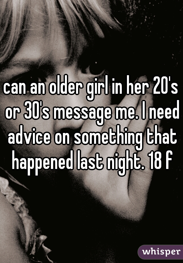 can an older girl in her 20's or 30's message me. I need advice on something that happened last night. 18 f
